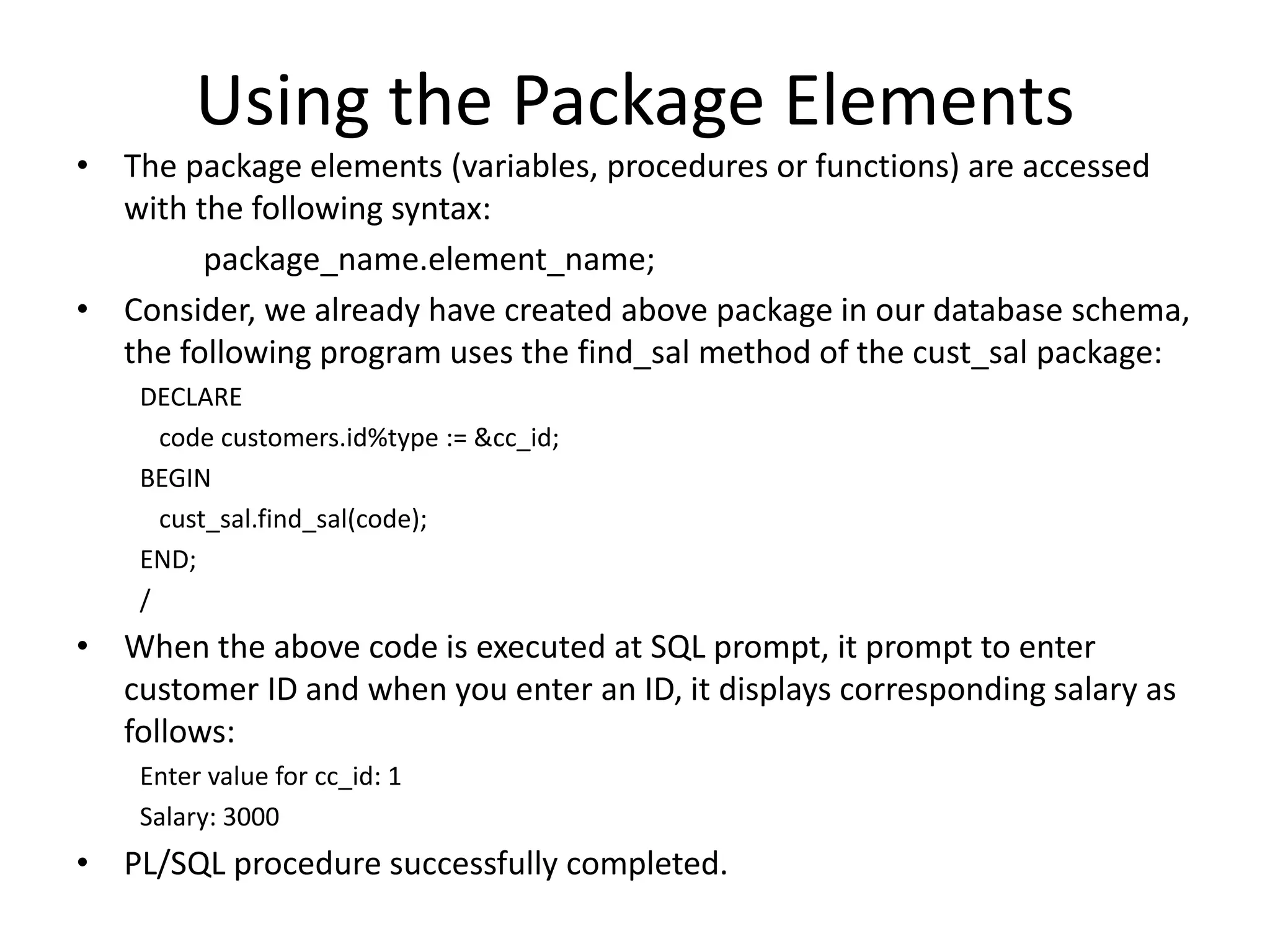 Using the Package Elements
• The package elements (variables, procedures or functions) are accessed
with the following syntax:
package_name.element_name;
• Consider, we already have created above package in our database schema,
the following program uses the find_sal method of the cust_sal package:
DECLARE
code customers.id%type := &cc_id;
BEGIN
cust_sal.find_sal(code);
END;
/
• When the above code is executed at SQL prompt, it prompt to enter
customer ID and when you enter an ID, it displays corresponding salary as
follows:
Enter value for cc_id: 1
Salary: 3000
• PL/SQL procedure successfully completed.
 