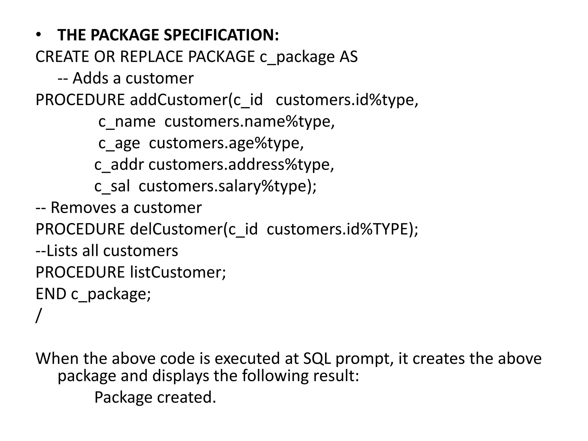 • THE PACKAGE SPECIFICATION:
CREATE OR REPLACE PACKAGE c_package AS
-- Adds a customer
PROCEDURE addCustomer(c_id customers.id%type,
c_name customers.name%type,
c_age customers.age%type,
c_addr customers.address%type,
c_sal customers.salary%type);
-- Removes a customer
PROCEDURE delCustomer(c_id customers.id%TYPE);
--Lists all customers
PROCEDURE listCustomer;
END c_package;
/
When the above code is executed at SQL prompt, it creates the above
package and displays the following result:
Package created.
 