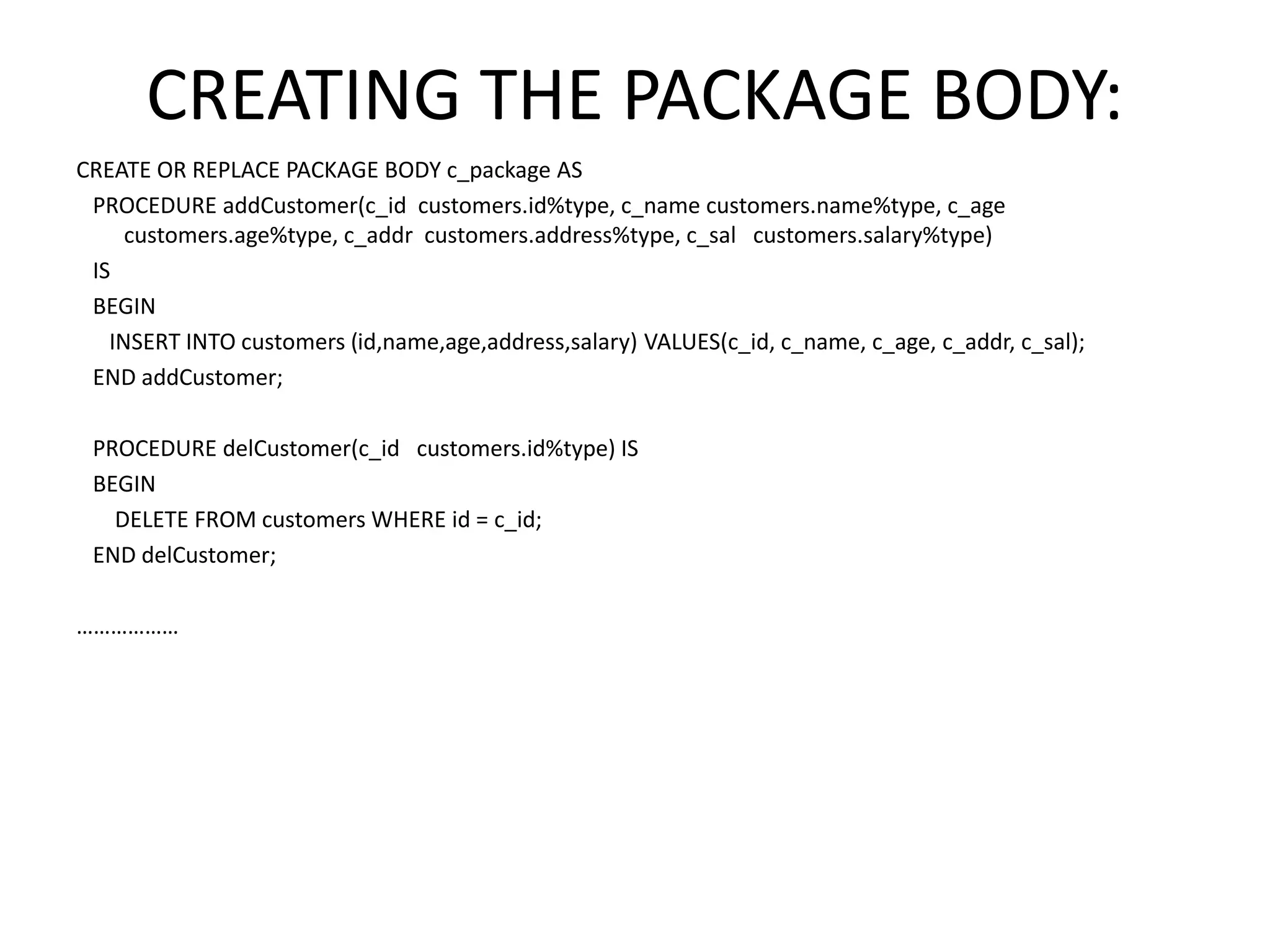 CREATING THE PACKAGE BODY:
CREATE OR REPLACE PACKAGE BODY c_package AS
PROCEDURE addCustomer(c_id customers.id%type, c_name customers.name%type, c_age
customers.age%type, c_addr customers.address%type, c_sal customers.salary%type)
IS
BEGIN
INSERT INTO customers (id,name,age,address,salary) VALUES(c_id, c_name, c_age, c_addr, c_sal);
END addCustomer;
PROCEDURE delCustomer(c_id customers.id%type) IS
BEGIN
DELETE FROM customers WHERE id = c_id;
END delCustomer;
………………
 