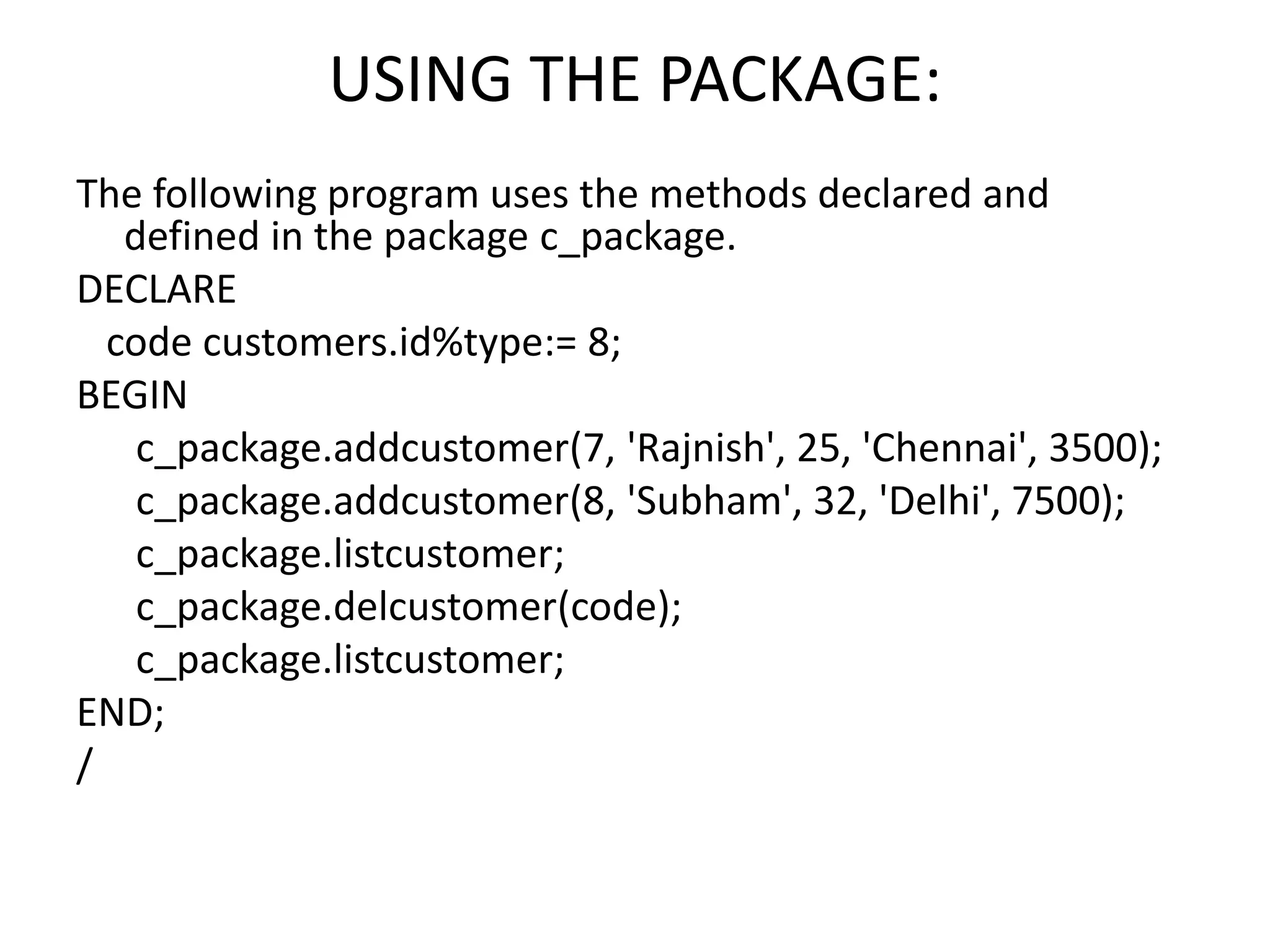 USING THE PACKAGE:
The following program uses the methods declared and
defined in the package c_package.
DECLARE
code customers.id%type:= 8;
BEGIN
c_package.addcustomer(7, 'Rajnish', 25, 'Chennai', 3500);
c_package.addcustomer(8, 'Subham', 32, 'Delhi', 7500);
c_package.listcustomer;
c_package.delcustomer(code);
c_package.listcustomer;
END;
/
 