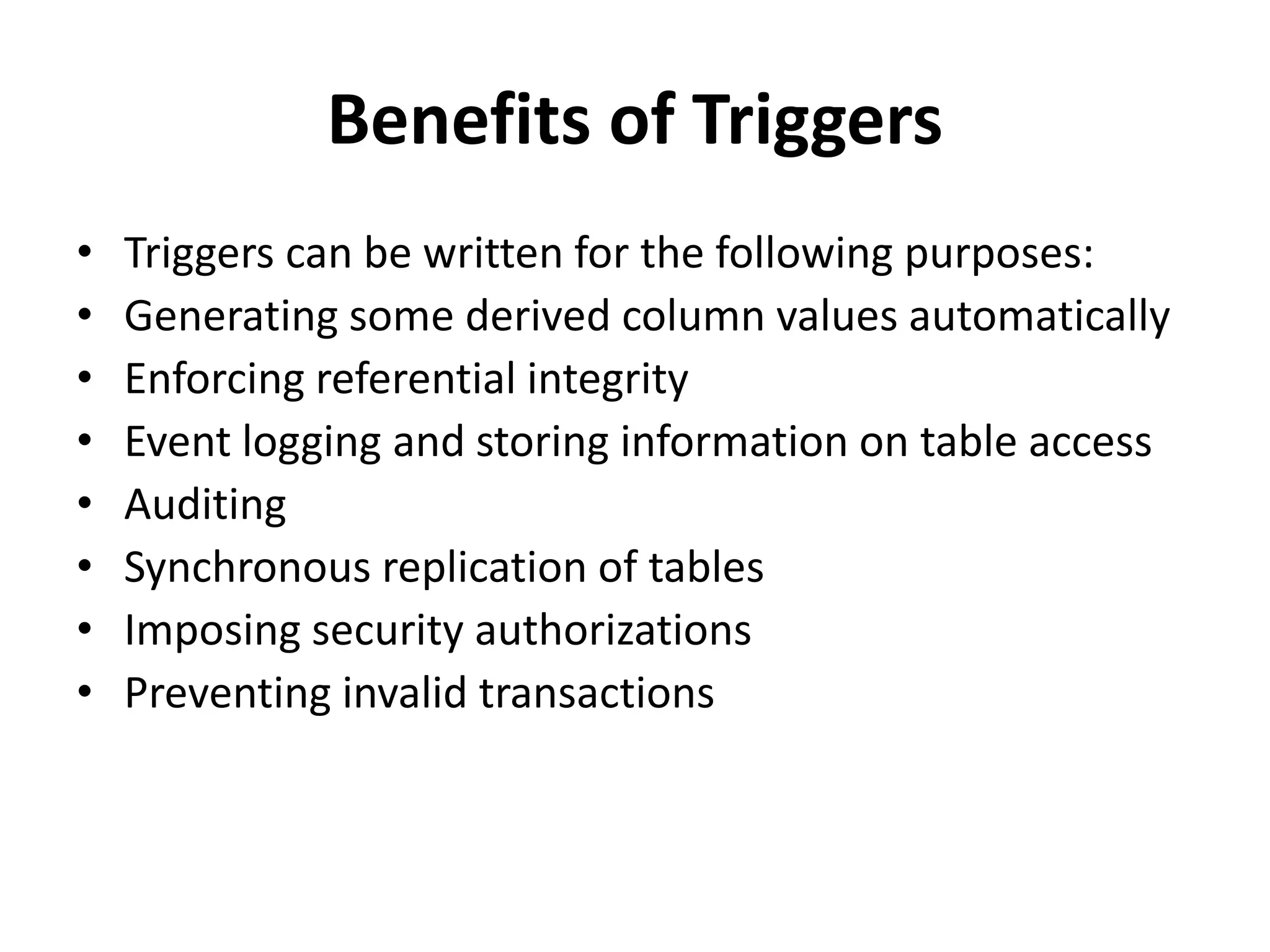 Benefits of Triggers
• Triggers can be written for the following purposes:
• Generating some derived column values automatically
• Enforcing referential integrity
• Event logging and storing information on table access
• Auditing
• Synchronous replication of tables
• Imposing security authorizations
• Preventing invalid transactions
 