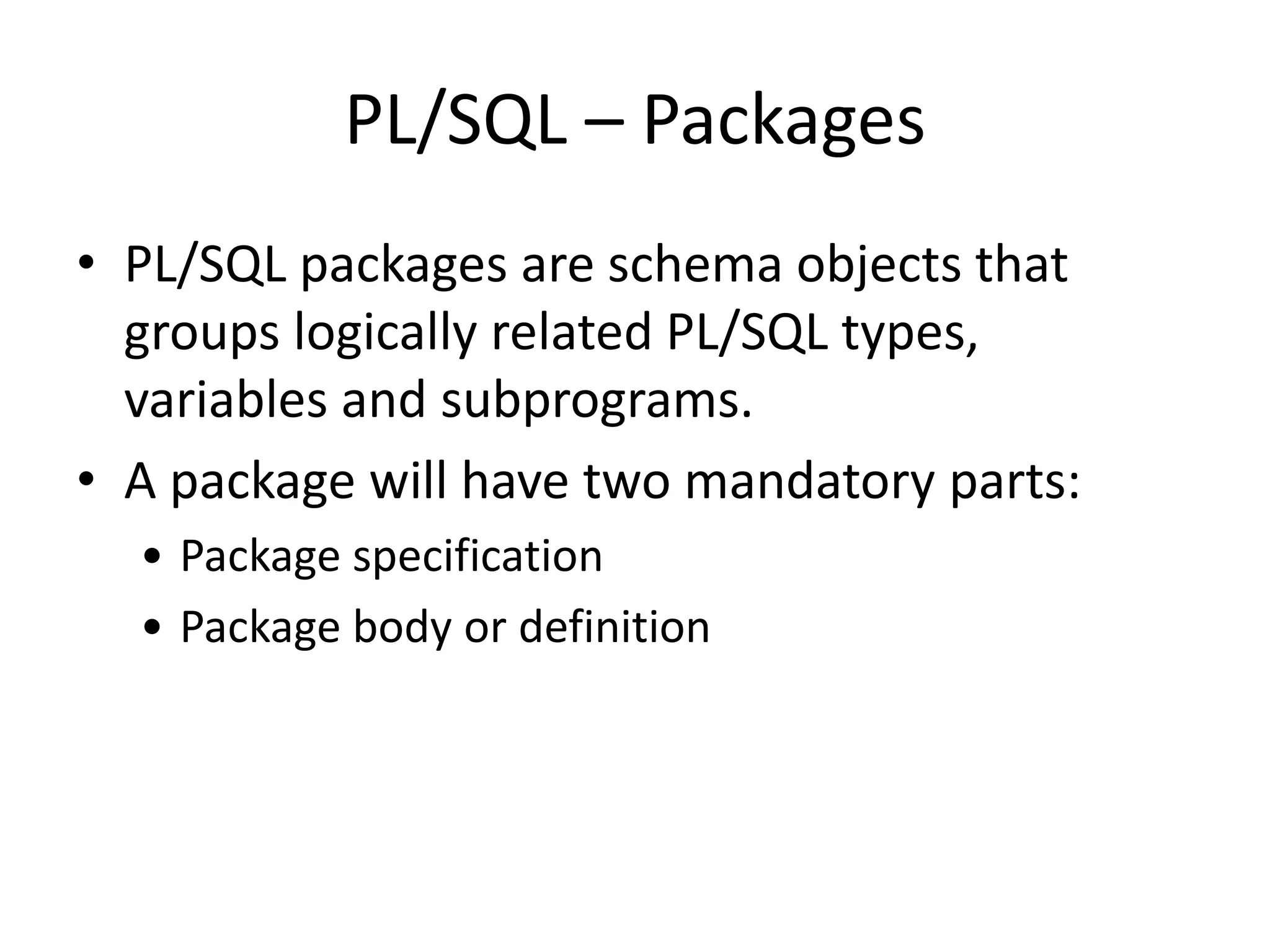 PL/SQL – Packages
• PL/SQL packages are schema objects that
groups logically related PL/SQL types,
variables and subprograms.
• A package will have two mandatory parts:
• Package specification
• Package body or definition
 