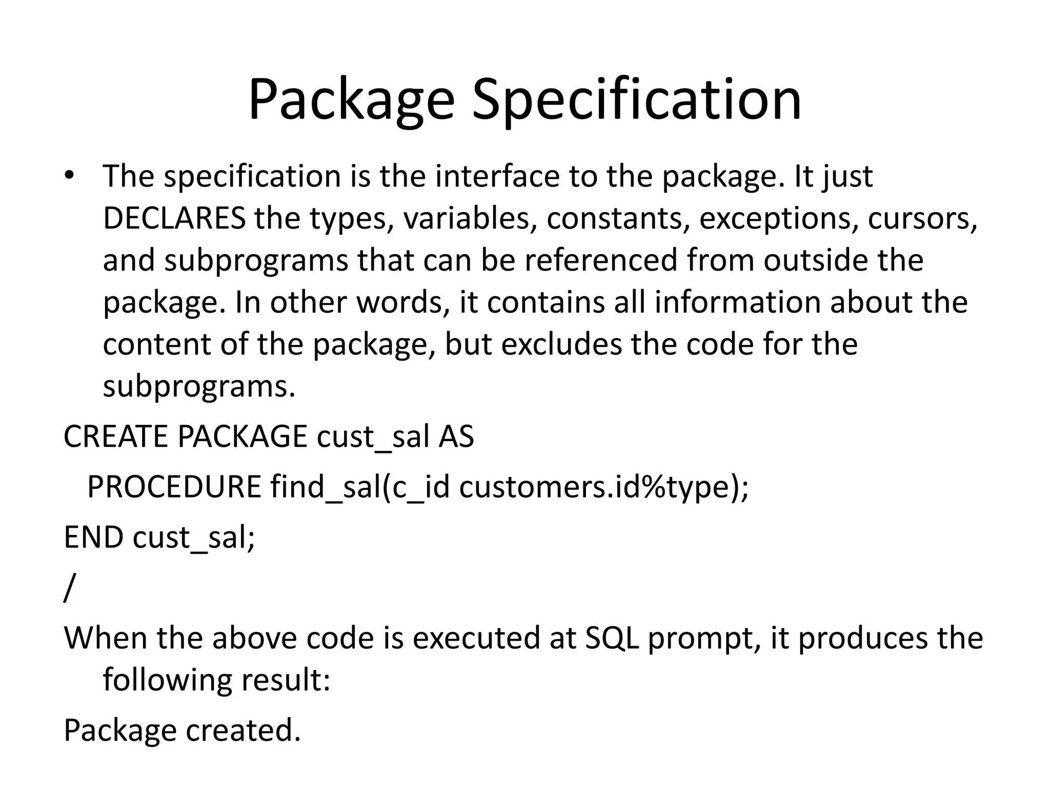 Package Specification
• The specification is the interface to the package. It just
DECLARES the types, variables, constants, exceptions, cursors,
and subprograms that can be referenced from outside the
package. In other words, it contains all information about the
content of the package, but excludes the code for the
subprograms.
CREATE PACKAGE cust_sal AS
PROCEDURE find_sal(c_id customers.id%type);
END cust_sal;
/
When the above code is executed at SQL prompt, it produces the
following result:
Package created.
 
