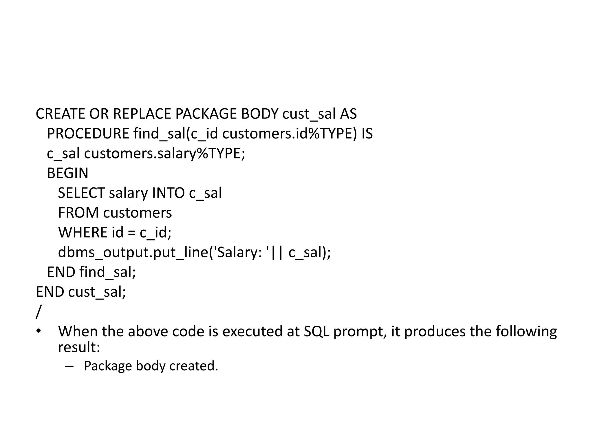 CREATE OR REPLACE PACKAGE BODY cust_sal AS
PROCEDURE find_sal(c_id customers.id%TYPE) IS
c_sal customers.salary%TYPE;
BEGIN
SELECT salary INTO c_sal
FROM customers
WHERE id = c_id;
dbms_output.put_line('Salary: '|| c_sal);
END find_sal;
END cust_sal;
/
• When the above code is executed at SQL prompt, it produces the following
result:
– Package body created.
 