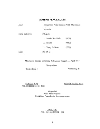 ii
LEMBAR PENGESAHAN
Judul : Mencermati Potret Budaya Politik Masyarakat
Indonesia
Nama Kelompok : Abepura
1. Amalia Nur Shafira (9831)
2. Rosanti (9863)
3. Teddy Budianto (9729)
Kelas : XI IPS-2
Makalah ini disetujui di Tanjung Selor, pada Tanggal ….. April 2017
Mengesahkan :
Pembimbing I
Nurhayati, S.Pd
NIP. 19911114 201503 2 001
Pembimbing II
Rachmad Hidayat, S.Sos
Mengetahui
Guru Mata Pelajaran
Pendidikan Pancasila dan Kewarganegaraan
Zubair, S.Pd
NIP.19821030 200604 1 004
 