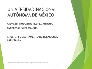 UNIVERSIDAD NACIONAL
AUTÓNOMA DE MÉXICO.
Alumnos: PIOQUINTO FLORES ANTONIO
PAREDES CHAVEZ MANUEL
Tema: 3.4 DEPARTAMENTO DE RELACIONES
LABORALES
3.4 Departamento de Relaciones Laborales. Organización, funciones y objetivos.
 