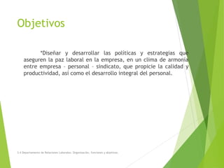 Objetivos
*Diseñar y desarrollar las políticas y estrategias que
aseguren la paz laboral en la empresa, en un clima de armonía
entre empresa – personal – sindicato, que propicie la calidad y
productividad, así como el desarrollo integral del personal.
3.4 Departamento de Relaciones Laborales. Organización, funciones y objetivos.
 
