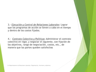 3.- Ejecución y Control de Relaciones Laborales: Lograr
que los programas de acción se lleven a cabo en el tiempo
y dentro de los costos fijados.
4.- Contrato Colectivo y Políticas: Administrar el contrato
colectivo en vigor, y negociar el siguiente, con fijación de
los objetivos, rango de negociación, costos, etc., de
manera que las partes queden satisfechas
3.4 Departamento de Relaciones Laborales. Organización, funciones y objetivos.
 