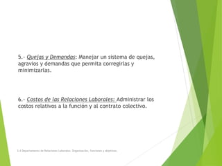 5.- Quejas y Demandas: Manejar un sistema de quejas,
agravios y demandas que permita corregirlas y
minimizarlas.
6.- Costos de las Relaciones Laborales: Administrar los
costos relativos a la función y al contrato colectivo.
3.4 Departamento de Relaciones Laborales. Organización, funciones y objetivos.
 