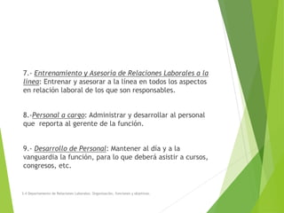 7.- Entrenamiento y Asesoría de Relaciones Laborales a la
línea: Entrenar y asesorar a la línea en todos los aspectos
en relación laboral de los que son responsables.
8.-Personal a cargo: Administrar y desarrollar al personal
que reporta al gerente de la función.
9.- Desarrollo de Personal: Mantener al día y a la
vanguardia la función, para lo que deberá asistir a cursos,
congresos, etc.
3.4 Departamento de Relaciones Laborales. Organización, funciones y objetivos.
 