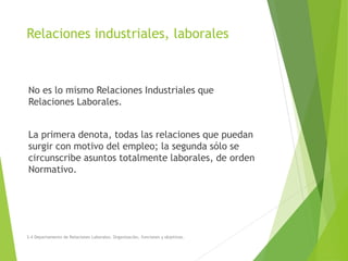Relaciones industriales, laborales
No es lo mismo Relaciones Industriales que
Relaciones Laborales.
La primera denota, todas las relaciones que puedan
surgir con motivo del empleo; la segunda sólo se
circunscribe asuntos totalmente laborales, de orden
Normativo.
3.4 Departamento de Relaciones Laborales. Organización, funciones y objetivos.
 