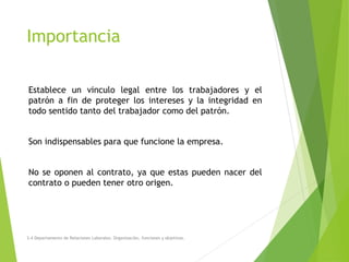Importancia
Establece un vinculo legal entre los trabajadores y el
patrón a fin de proteger los intereses y la integridad en
todo sentido tanto del trabajador como del patrón.
Son indispensables para que funcione la empresa.
No se oponen al contrato, ya que estas pueden nacer del
contrato o pueden tener otro origen.
3.4 Departamento de Relaciones Laborales. Organización, funciones y objetivos.
 