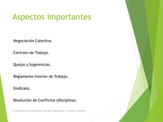 Aspectos importantes
Negociación Colectiva.
Contrato de Trabajo.
Quejas y Sugerencias.
Reglamento Interior de Trabajo.
Sindicato.
Resolución de Conflictos (disciplina).
3.4 Departamento de Relaciones Laborales. Organización, funciones y objetivos.
 