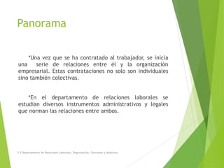 Panorama
*Una vez que se ha contratado al trabajador, se inicia
una serie de relaciones entre él y la organización
empresarial. Estas contrataciones no solo son individuales
sino también colectivas.
*En el departamento de relaciones laborales se
estudian diversos instrumentos administrativos y legales
que norman las relaciones entre ambos.
3.4 Departamento de Relaciones Laborales. Organización, funciones y objetivos.
 