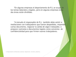 *En algunas empresas el departamento de R.L se ocupa de
los temas laborales y legales, pero en algunas empresas estas
dos áreas están divididas.
*A menudo el responsable de R.L también debe asistir a
mediaciones con trabajadores que fueron despedidos, responder
cartas documento, negociar la salida de algún trabajador, o
preparar contratos o documentos legales como convenios de
confidencialidad para que firmen nuevos trabajadores.
3.4 Departamento de Relaciones Laborales. Organización, funciones y objetivos.
 
