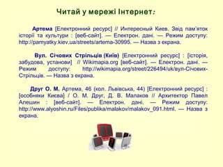 Артема [Електронний ресурс] // Интересный Киев. Звід пам’яток
історії та культури : [веб-сайт]. — Електрон. дані. — Режим доступу:
http://pamyatky.kiev.ua/streets/artema-30995. — Назва з екрана.
Вул. Січових Стрільців (Київ) [Електронний ресурс] : [історія,
забудова, установи] // Wikimapia.org [веб-сайт]. — Електрон. дані. —
Режим доступу: http://wikimapia.org/street/226494/uk/вул-Січових-
Стрільців. — Назва з екрана.
Друг О. М. Артема, 46 (кол. Львівська, 44) [Електронний ресурс] :
[особняки Києва] / О. М. Друг, Д. В. Малаков // Архитектор Павел
Алешин : [веб-сайт]. — Електрон. дані. — Режим доступу:
http://www.alyoshin.ru/Files/publika/malakov/malakov_091.html. — Назва з
екрана.
Читай у мережі Інтернет:
 