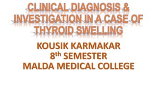 CLINICAL DIAGNOSIS &
INVESTIGATION IN A CASE OF
THYROID SWELLING
KOUSIK KARMAKAR
8th SEMESTER
MALDA MEDICAL COLLEGE
 