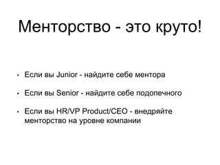 Менторство - это круто!
• Если вы Junior - найдите себе ментора
• Если вы Senior - найдите себе подопечного
• Если вы HR/VP Product/CEO - внедряйте
менторство на уровне компании
 