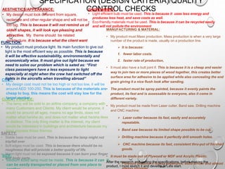 SPECIFICATION (DESIGN CRITERIA)/QUALITY
CONTROL CHECKSAESTHETICS/APPEARANCE:
• My design must look different from square,
rectangle and other regular shape and will not be
too big. This is because it will not remind us of
olden shapes, it will look eye pleasing and
attractive. My theme should be related
architecture. It is because what the client want
CLIENT PROFILE:
• The lamp will be sold to an airline company, a company with
many Customers and Clients. My client would be anyone, it
would be around all ages, means no age limits, does not
matter what he/she do, and does not matter what he/she likes
or dislikes. The only thing matter is the interest, my client
would be interested in buildings and architecture because my
lamp express these themes.
ENVIRONMENT:
• Light efficient bulb must be used. This is because it uses less energy and
produces less heat, and save costs as well.
• Eco-friendly materials must be used. This is because it can be recycled easily
and will not pollute the environment
COST:
• My design cost must not be too high or not too low, it will be
around AED 100-250. This is because of the materials are
cheap to buy, this means the cost will stay low for the
target market.
FUNCTION:
• My product must produce light. Its main function to give out
light is the most efficient way as possible. This is because
it will be effective sustainability, environmentally and
economically wise. It must give out light because we
need to solve our problem which is sated as: “First
class passengers have a less exposure to light
especially at night when the crew had switched off the
lights in the aircrafts when travelling abroad”
SAFETY:
• Stable base must be used. This is because the lamp might not
trip/fall over
• Soft edges must be used. This is because there should be no
roughness that will provide a better quality of life.
• Warm light must not be exposed because it can burn your finger
and body parts
SIZE:
• Medium sized lamp must be made. This is because it can it
can be easily transported or placed from one place to
MANUFACTURING & MATERIAL:
• My product must Mass production. Mass production is when a very large
number of the product is made, usually on a production line.
 It is because:
1. fewer labor costs.
2. faster rate of production,
• It must also have a butt joint if. This is because it is a cheap and easier
way to join two or more pieces of wood together, this creates better
surface area for adhesive to be applied while also concealing the end
grain giving it a nice flush look after sanding.
• The product must be spray painted, because it evenly paints the
product, its fast and is assessable to everyone, also it come in
different variety.
• My product must be made from Laser cutter, Band saw, Drilling machine
and CNC machine:
 Laser cutter because its fast, easily and accurately
repeatable.
 Band saw because its limited shape possible to be cut.
 Drilling machine because it perfectly drill smooth holes.
 CNC machine because its fast, consistent thru-put of finished
goods.
• It must be made out of Plywood or MDF and Acrylic Plastic.
 Plywood because it is less expensive, solid timber and almostAfter the research and getting the specifications, before making the
product, I must sketch it and develop it. Lets start.
 