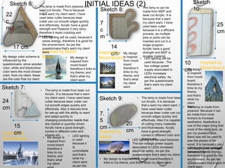 INITIAL IDEAS (2)Sketch 6:
Sketch 7:
Sketch 8:
Sketch 9:
Sketch
10:
Inspired by
Mood
Board:
Inspired by
Mood Board:
Inspired by Mood
Board:
Inspired by
Mood Board:
7.
5
cm
20
cm
10
cm
25
cm
14
cm
7
c
m
22
c
m
17 cm
15
cm
24
cm
Inspired by
Mood Board:
• LED lighting will be used, because it
saves energy, therefore it is good for
the environment. As per the
questionnaire that’s want my client
want.
• The lamp is made from plywood and
laser cut Acrylic. This is because
that`s want my client want. I have
used laser cutter because laser
cutter can cut smooth edges quickly
and effectively. Acrylic have a good
strength and Plywood it very story
therefore it resist cracking and
breakage.
• My design is
inspired from
mood board
therefore it links to
my theme, and
that’s what my
client want.
My design color scheme is
influenced by the
questionnaire, since wooden
color, white and black/silver
color were the most chosen
color, from my client, these
are the color that my client
want.
• My design is
inspired from
mood board
therefore it
links to my
theme, and
that’s what
my client
• The lamp is made from laser cut
Acrylic. It is because that`s want
my client want. I have used laser
cutter because laser cutter can
cut smooth edges quickly and
effectively. Also it reduces time
for set-up with the ability to react
and adapt quickly to
changing production needs that
are market or quantity driven.
Acrylic have a good strength,
comes in different color and
shapes etc....
• My design
is inspired
from mood
board
therefore it
links to my
theme,
and that’s
what my
client
want.
• My design is inspired from mood board therefore it
links to my theme, and that’s what my client want.
• My design
is inspired
from mood
board
therefore it
links to my
theme, and
that’s what
my client
want.
• The lamp is made from laser
cut Acrylic. It is because
that`s want my client want. I
have used laser cutter
because laser cutter can cut
smooth edges quickly and
effectively. Also it is capable
of cutting many materials
and thicknesses. Acrylic
have a good strength,
comes in different color and
shapes etc....
• LED lighting
is used
because it
is
controllable
and that’s
what my
client want
as per the
• The lamp is can be
made from MDF and
laser cut Acrylic. It is
because that`s want
my client want. I have
used laser cutter
because it is a efficient
process, as multiple
jobs or parts can be
inserted and cut in a
single program.
Acrylic have a good
strength and MDF is
durable material.
• The lamp is made from
plywood. Because it can
be made from most
timbers to increase
aesthetics. Aesthetics is
one of the major thing that
most of the client look, as
per my questionnaire.
Band saw will be used to
saw the pieces of the
wood. It is because it can
cut straight lines and tight
curves easily.
• LED lighting will be
used because . The
low voltage power
supply associated to
LEDs increases
electrical safety. As
per the questionnaire
that’s want my client
want.
• LED lighting will be used because .
The low voltage power supply
associated to LEDs increases
electrical safety. As per the
questionnaire that’s want my client
want.
• LED lighting will be used,
because it saves energy,
therefore it is good for the
environment. As per the
questionnaire that’s want m
client want.
 