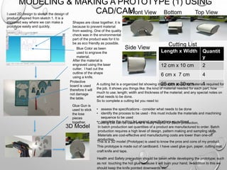 MODELING & MAKING A PROTOTYPE (1) USING
CAD/CAMI used 2D design to sketch the design of
product inspired from sketch 1. It is a
improved way where we can make a
prototype easily and quickly.
Shapes are close together, it is
because to prevent material
from wasting. One of the quality
check was in the environmental
part of the product was for it to
be as eco friendly as possible.
Blue Color as been
used to engrave the
material.
After the material is
engraved using the laser
cutter, I had cut the
outline of the shape
using a knife.
Protective
board is used
therefore it will
not damage
the table.
Glue Gun is
used to stick
the lose
pieces
together.
Front View Bottom
View
Top View
Side View
3D Model
Length x Width Quantit
y
12 cm x 10 cm 2
6 cm x 7 cm 4
25 cm x 30 cm 1
Cutting List
A cutting list is a organized list showing information about the materials required for
the job. It shows you things like: the kind of material needed for each part; how
much to use; length; width and thickness of the material; and any special notes on
what needs to be done.
So to complete a cutting list you need to:
• assess the specifications - consider what needs to be done
• identify the process to be used - this must include the materials and machining
sequence to be used
• complete the cutting list against specifications as outlined.Cutting List can be used and is really helpful for Batch production,
In batch production set quantities of a product are manufactured to order. Batch
production requires a high level of design, pattern making and sampling skills.
Materials are cost-effective and manufacturing costs are lower than one-off
production.
This is a 3D model (Prototype) is used to know the pros and cons of my product.
This prototype is made out of cardboard. I have used glue gun, paper, cutting mat,
craft knife and tape.
Health and Safety precaution should be taken while developing the prototype; such
as not touching the hot glue because it will burn your hand. In addition to this we
should keep the knife pointed downwards etc.…
 