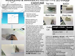 MODELING & MAKING A PROTOTYPE (2) USING
CAD/CAMAgain, I used 2D design to sketch the
design of product inspired from sketch 2.
It is a improved way where we can make
a prototype easily and quickly.
Shapes are close together, it is
because to prevent material
from wasting. One of the quality
check was in the environmental
part of the product was for it to
be as eco friendly as possible.
How does glue gun work, it works
through hot melt adhesive (HMA),
also known as hot glue, is a form of
thermoplastic adhesive that is
commonly supplied in solid
cylindrical sticks of various
diameters, designed to be melted in
an electric hot glue gun. The gun
uses a continuous-duty heating
element to melt the plastic glue,
which may be pushed through the
gun by a mechanical trigger
mechanism, or directly by the user.
The glue squeezed out of the
heated nozzle is initially hot enough
to burn and even blister skin. The
glue is tacky when hot, and
solidifies in a few seconds to one
minute. Hot melt adhesives can
also be applied by dipping or
spraying.
Red Color as been
used to cut the material
using Laser Cutter.
Front View
Top View Bottom
View
Back View
After the material is cut
using the laser cutter, I
had stick the pieces
using glue gun
After sticking the pieces together
my 3D Model is made
Length x Width Quantit
y
16 cm x 12.5
cm
2
16 cm x 12 cm 1
Cutting
List
Cutting List can also be used and is really helpful for
Mass production, in mass production is the
industrial-scale manufacture of large quantities of
products, usually on a production line. Standardized
production methods mean it is suitable for products
that rarely need to be redesigned.
These were two of my prototypes, but why do we need
a prototype. A prototype is the first full-scale and
usually functional form of a new design. Why do we
need them because
• Fail early and inexpensively
• Gather more accurate requirements
• Resolve conflicts
• Technically understand the problem
 