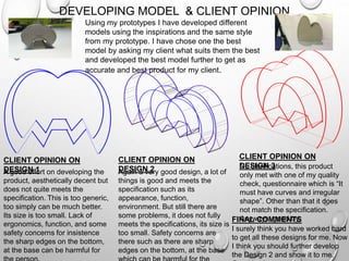 DEVELOPING MODEL & CLIENT OPINION
Using my prototypes I have developed different
models using the inspirations and the same style
from my prototype. I have chose one the best
model by asking my client what suits them the best
and developed the best model further to get as
accurate and best product for my client.
A good effort on developing the
product, aesthetically decent but
does not quite meets the
specification. This is too generic,
too simply can be much better.
Its size is too small. Lack of
ergonomics, function, and some
safety concerns for insistence
the sharp edges on the bottom,
at the base can be harmful for
Again a very good design, a lot of
things is good and meets the
specification such as its
appearance, function,
environment. But still there are
some problems, it does not fully
meets the specifications, its size is
too small. Safety concerns are
there such as there are sharp
edges on the bottom, at the base
No clarifications, this product
only met with one of my quality
check, questionnaire which is “It
must have curves and irregular
shape”. Other than that it does
not match the specification.
Anyways, good try.
I surely think you have worked hard
to get all these designs for me. Now
I think you should further develop
the Design 2 and show it to me.
CLIENT OPINION ON
DESIGN 1
CLIENT OPINION ON
DESIGN 2
CLIENT OPINION ON
DESIGN 3
FINAL COMMENTS
 