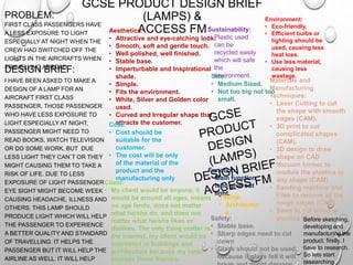 GCSE PRODUCT DESIGN BRIEF
(LAMPS) &
ACCESS FM
PROBLEM:
FIRST CLASS PASSENGERS HAVE
A LESS EXPOSURE TO LIGHT
ESPECIALLY AT NIGHT WHEN THE
CREW HAD SWITCHED OFF THE
LIGHTS IN THE AIRCRAFTS WHEN
TRAVELLING ABROAD.
DESIGN BRIEF:
I HAVE BEEN ASKED TO MAKE A
DESIGN OF A LAMP FOR AN
AIRCRAFT FIRST CLASS
PASSENGER, THOSE PASSENGER
WHO HAVE LESS EXPOSURE TO
LIGHT ESPECIALLY AT NIGHT,
PASSENGER MIGHT NEED TO
READ BOOKS, WATCH TELEVISION
OR DO SOME WORK, BUT DUE
LESS LIGHT THEY CAN`T OR THEY
MIGHT CAUSING THEM TO TAKE A
RISK OF LIFE. DUE TO LESS
EXPOSURE OF LIGHT PASSENGER
EYE SIGHT MIGHT BECOME WEEK
CAUSING HEADACHE, ILLNESS AND
OTHERS. THIS LAMP SHOULD
PRODUCE LIGHT WHICH WILL HELP
THE PASSENGER TO EXPERIENCE
A BETTER QUALITY AND STANDARD
OF TRAVELLING. IT HELPS THE
PASSENGER BUT IT WILL HELP THE
AIRLINE AS WELL. IT WILL HELP
Aesthetics:
• Attractive and eye-catching look.
• Smooth, soft and gentle touch.
• Well polished, well finished.
• Stable base.
• Imperturbable and Inspirational
shade.
• Simple.
• Fits the environment.
• White, Silver and Golden color
used.
• Curved and Irregular shape that
attracts the customer.Cost:
• Cost should be
suitable for the
customer.
• The cost will be only
of the material of the
product and the
manufacturing only
Client:
• My client would be anyone, it
would be around all ages, means
no age limits, does not matter
what he/she do, and does not
matter what he/she likes or
dislikes. The only thing matter is
the interest, my client would be
interested in buildings and
architecture because my lamp
express these themes.
Environment:
• Eco-friendly.
• Efficient bulbs or
lighting should be
used, causing less
heat loss.
• Use less material,
causing less
wastage.
Safety:
• Stable base.
• Sharp edges need to cut
down
• Glass should not be used,
because if glass fell it will
Size:
• Medium Sized.
• Not too big not too
small.
Sustainability:
• Plastic used
can be
recycled easily
which will safe
the
environment.
Materials and
Manufacturing
Techniques:
• Laser Cutting to cut
the shape with smooth
edges (CAM).
• 3D print to cut
complicated shapes
(CAM).
• 2D design to draw
shape on CAD
• Vacuum former to
module the plastics in
any shape (CAM).
• Sanding machine and
Files to remove all the
rough edges (CAM)
• Saws to cut wood or
plastics (CAM).
Function:
• Main function
is to give out
light.
Theme:
• Architectur
e
Before sketching,
developing and
manufacturing the
product, firstly, I
have to research.
So lets start
researching.
 