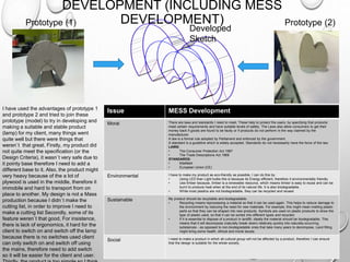 DEVELOPMENT (INCLUDING MESS
DEVELOPMENT)
I have used the advantages of prototype 1
and prototype 2 and tried to join these
prototype (model) to try in developing and
making a suitable and stable product
(lamp) for my client, many things went
quite well but there were things that
weren`t that great. Firstly, my product did
not quite meet the specification (or the
Design Criteria), it wasn`t very safe due to
it pointy base therefore I need to add a
different base to it. Also, the product might
very heavy because of the a lot of
plywood is used in the middle, therefore it
immobile and hard to transport from on
place to another. My design is not a Mass
production because I didn`t make the
cutting list, in order to improve I need to
make a cutting list Secondly, some of its
feature weren`t that good, For insistence,
there is lack of ergonomics, it hard for the
client to switch on and switch off the lamp
because there is no switches used client
can only switch on and switch off using
the mains, therefore need to add switch
so it will be easier for the client and user.
Prototype (1) Prototype (2)
Developed
Sketch
Issue MESS Development
Moral There are laws and standards I need to meet. These help to protect the users, by specifying that products
meet certain requirements and have suitable levels of safety. The Laws also allow consumers to get their
money back if goods are found to be faulty or if products do not perform in the way claimed by the
manufacturer.
A law is a formal rule adopted by Parliament and enforced by the government.
A standard is a guideline which is widely accepted. Standards do not necessarily have the force of the law.
LAWS:
• The Consumer Protection Act 1987
• The Trade Descriptions Act 1968
STANDARDS:
• KiteMark
• European Union (CE)
Environmental I have to make my product as eco-friendly as possible, I can do this by:
• Using LED than Light bulbs this is because its Energy efficient, therefore it environmentally friendly.
• Use timber because, timber is a renewable resource, which means timber is easy to reuse and can be
burnt to produce heat when at the end of its natural life. It is also biodegradable.
• While most plastics are not biodegradable, they can be recycled and reused
Sustainable My product should be recyclable and biodegradable.
• Recycling means reprocessing a material so that it can be used again. This helps to reduce damage to
the environment by reducing the need for new materials. For example, this might mean melting plastic
parts so that they can be shaped into new products. Symbols are used on plastic products to show the
type of plastic used, so that it can be sorted into different types and recycled.
• If it is essential to dispose of a product in landfill, ideally the material should be biodegradable. This
means that it will decompose (naturally break down) relatively quickly into naturally-occurring
substances - as opposed to non-biodegradable ones that take many years to decompose. Land filling
might bring some health, ethical and moral issues.
Social I need to make a product in which all cultural group will not be affected by a product, therefore I can ensure
that the design is suitable for the whole society.
 