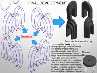 Connects!
FINAL DEVELOPMENT
I connected four pieces of my
developing design, this gave me the
four identical shapes that revolve
around the circular base. When I
rotate the design I noticed that my
design have uneven curves therefore
I made one curve on each four
shapes that revolve the circular base.
I also noticed that the bottom ends
are sharp, and might harm someone,
therefore I changed my design into an
arc design. I also needed a base, I
made it simply for myself and went for
Circular
Base
Four identical arcs for my
body
 