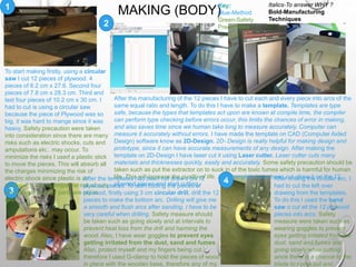 MAKING (BODY)1
2
3
4
To start making firstly, using a circular
saw I cut 12 pieces of plywood. 4
pieces of 6.2 cm x 27.6. Second four
pieces of 7.8 cm x 28.3 cm. Third and
last four pieces of 10.2 cm x 30 cm. I
had to cut is using a circular saw
because the piece of Plywood was so
big, it was hard to mange since it was
heavy. Safety precaution were taken
into consideration since there are many
risks such as electric shocks, cuts and
amputations etc.. may occur. To
minimize the risks I used a plastic stick
to move the pieces. This will absorb all
the charges minimizing the risk of
electric shock since plastic is an
insulator. It will minimize the risk of cuts
since finger or body parts are not in
use.
After the manufacturing of the 12 pieces I have to cut each and every piece into arcs of the
same equal ratio and length. To do this I have to make a template. Templates are type
safe, because the types that templates act upon are known at compile time, the compiler
can perform type checking before errors occur, this limits the chances of error in making,
and also saves time since we human take long to measure accurately. Computer can
measure it accurately without errors. I have made the template on CAD (Computer Aided
Design) software know as 2D-Design. 2D- Design is really helpful for making design and
prototype, since it can have accurate measurements of any design. After making the
template on 2D-Design I have laser cut it using Laser cutter. Laser cutter cuts many
materials and thicknesses quickly, easily and accurately. Some safety precaution should be
taken such as put the extractor on to suck in of the toxic fumes which is harmful for human
life. This will increase the quality of life. After template have been cut, draw it on the 12
plywood pieces and start cutting.
After the templates had been cut draw it on 12
plywood pieces. To start cutting the pieces of
plywood, firstly using 3 cm circular drill, drill the 12
pieces to make the bottom arc. Drilling will give me
a smooth and flush arcs after sanding. I have to be
very careful when drilling. Safety measure should
be taken such as going slowly and at intervals to
prevent heat loss from the drill and harming the
wood. Also, I have wear goggles to prevent eyes
getting irritated from the dust, sand and fumes.
Also, protect myself and my fingers being cut,
therefore I used G-clamp to hold the pieces of wood
in place with the wooden base, therefore any of my
After drilling the circular arc, I
had to cut the left over
drawing from the templates.
To do this I used the band
saw o cut all the 12 plywood
pieces into arcs. Safety
measure were taken such as
wearing goggles to prevent
eyes getting irritated from the
dust, sand and fumes and
going slowly while cutting
since there is a chance to the
blade to come out and
Key:
Blue-Method
Green-Safety
Precautions
Italics-To answer WHY ?
Bold-Manufacturing
Techniques
 