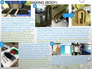 MAKING (BODY)5
6
7 8
After cutting all the 12 plywood pieces, I had to
sand it down to get a nice smooth and flush finish
and look. I have sanded all 12 the plywood
pieces using a sanding machine and the inside
arcs using a sand paper. Sanding machine (belt
sander) is used for preparation of surfaces
(adhesion promoter), smoothing the surface and
edges & reparation of defects. Safety measure
should be taken unto consideration such as
wearing goggles to prevent eyes getting irritated
from the dust, sand and fumes. Also, I had to de
careful when touching the product after sanding
because the product will be warm due to the
fiction between the sand paper and the product
After sanding the product down I have took the 3 different plywood pieces and
using the wood fix glue I have stuck these pieces together and put it in vice. I
did this with the rest 9 pieces and have 4 pieces of plywood of different even
sized arc altogether. Ready to get paint. Wood fix glue is used to stick the two
or more pieces of wood together neatly using different joint in this case butt
joint is used. I made sure that the glue does not spill over, because this will
give me a week aesthetic look. I had to be careful when putting the product in
vice because the layer can slide over each other. Butt joint is used since it is
most simple joint and can be strengthen relatively easily.
After all the pieces are stuck together, then
come spray painting. Spray painting is fast
and is assessable to everyone, also it come in
different variety. My spray paint have a primer
and the color together therefore I did not have
to coated my product with the primer first.
Primer is used therefore the paint is not absorb
by the product, damaging the product. Safety
measure should be taken such as wearing
goggle, gloves and mask because air sprayers
use a lot of pressure to push out the paint. The
nozzle can penetrate the skin of fingers or other
body parts that get in the way of it, causing an
Acrylic Plastic will be add to the lamp on the open spaces
of the lamp to emit the light. To cut acrylic pieces I first
made it on the 2D-Design and printer on the laser cutter. I
cut some stars on the Acrylic pieces therefore it could
emit light with more intensity. Remember to put the
extractor on to suck in of the toxic fumes which is harmful
for human life. This will increase the quality of life.
 