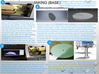 MAKING (BASE)
3
1
2
4
The second part of my lamp was the to make a
base. It was important to have a base since
provide my lamp stability. To start making the
base firstly using the circular saw I cut two 12
mm thick pieces of MDF each of 32cm by
32cm big, and stick it the pieces together using
the wood fix glue. After sticking the pieces
together I put the MDF into the CNC machine
(Computer /Computerized numerical
control) therefore it could cut into a circle of
diameter of 28.84 cm. Extra spaces are used
on the MDF therefore the drill can move freely
in the CNC machine.
Before that, I went onto the Autodesk Inventor software and drew a 3D cylinder with a
diameter of 28.84 cm and a depth 24mm. Autodesk Inventor is a 3D CAD modeling
software used to design, visualize, and test product ideas. Inventor allowed me to create
product prototypes that accurately simulate the weight, dimension, and much more of
products and their components in a simulated 3D environment. Inventor also includes
integrated CAD simulation and design communication tools that not only enhances CAD
productivity and help to reduce errors but also can be integral in cutting development
timelines in half. After drawing I converted the inventor file into a .STL file and reopened it
in a another software. This software allowed me to use the CNC Router machine., so I
placed in the 2 pieces of MDF I had previously glued together (wood glue) in to the
machine for cutting.
I then started the process which took around 10-20 minutes.
After it finished cutting I sanded the base using belt sander. CNC
machine uses modern design software that allowed me to
simulate the manufacture my idea. This saves time and money.
But errors can occur CNC machines do not totally eliminate
errors. Operators can still push the wrong buttons, make
After sanding the base, using the drill I drilled 0.25cm hole for the
wire to pass. Safety measure should be taken unto consideration
such as wearing goggles to prevent eyes getting irritated from the
dust, sand and fumes. After drilling I spray painted the base with
white color. After painting and drilling, both body and base are
ready to get assembled using glue. Wiring will also be done before
3D viewer is used to view 3D shapes. The bottom
face is shown, the cut in done in the passage from
center through extrusion this is a passage for the
wires to go through
 