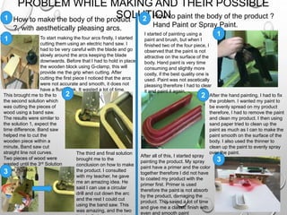 1
PROBLEM WHILE MAKING AND THEIR POSSIBLE
SOLUTION
To start making the four arcs firstly, I started
cutting them using an electric hand saw. I
had to be very careful with the blade and go
slowly around the arcs keeping the blade
downwards. Before that I had to hold in place
the wooden block using G-clamp, this will
provide me the grip when cutting. After
cutting the first piece I noticed that the arcs
were not accurate and smooth, it does not
have a flush look. It wasted a lot of time.
This brought me to the to
the second solution which
was cutting the pieces of
wood using a band saw.
The results were similar to
the solution 1, expect the
time difference. Band saw
helped me to cut the
wooden piece within a
minute, Band saw cut
straight line not curves.
Two pieces of wood were
wasted until the 3rd Solution
came in place.
The third and final solution
brought me to the
conclusion on how to make
the product. I consulted
with my teacher, he gave
me an amazing idea. He
said I can use a circular
drill and cut down the arc
and the rest I could cut
using the band saw. This
was amazing, and the two
1
2
3
How to make the body of the product
?, with aesthetically pleasing arcs.
How to paint the body of the product ?
Hand Paint or Spray Paint.
2
1
2
3
I started of painting using a
paint and brush, but when I
finished two of the four piece, I
observed that the paint is not
attractive on the surface of the
body. Hand paint is very time
consuming and slightly more
costly, if the best quality one is
used. Paint was not ascetically
pleasing therefore I had to clear
it and paint it again.
After the hand painting, I had to fix
the problem. I wanted my paint to
be evenly spread on my product
therefore, I had to remove the paint
and clean my product. I then using
sand paper tried to clean up the
paint as much as I can to make the
paint smooth on the surface of the
body. I also used the thinner to
clean up the paint to evenly spray
over the paint.
After all of this, I started spray
painting the product. My spray
paint have a primer and the color
together therefore I did not have
to coated my product with the
primer first. Primer is used
therefore the paint is not absorb
by the product, damaging the
product. This saved a lot of time
and give me a classic finish with
even and smooth paint
 