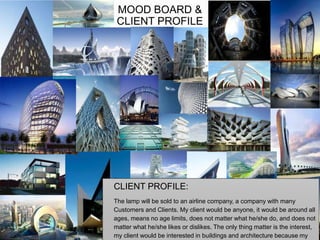 MOOD BOARD &
CLIENT PROFILE
CLIENT PROFILE:
The lamp will be sold to an airline company, a company with many
Customers and Clients. My client would be anyone, it would be around all
ages, means no age limits, does not matter what he/she do, and does not
matter what he/she likes or dislikes. The only thing matter is the interest,
my client would be interested in buildings and architecture because my
 