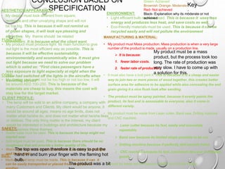 CONCLUSION BASED ON
SPECIFICATION
MANUFACTURING & MATERIAL:
• My product must Mass production. Mass production is when a very large
number of the product is made, usually on a production line.
 It is because:
1. fewer labor costs.
2. faster rate of production,
• It must also have a butt joint if. This is because it is a cheap and easier
way to join two or more pieces of wood together, this creates better
surface area for adhesive to be applied while also concealing the end
grain giving it a nice flush look after sanding.
• The product must be spray painted, because it evenly paints the
product, its fast and is assessable to everyone, also it come in
different variety.
• My product must be made from Laser cutter, Band saw, Drilling machine
and CNC machine:
 Laser cutter because its fast, easily and accurately
repeatable.
 Band saw because its limited shape possible to be cut.
 Drilling machine because it perfectly drill smooth holes.
 CNC machine because its fast, consistent thru-put of finished
goods.
• It must be made out of Plywood or MDF and Acrylic Plastic.
AESTHETICS/APPEARANCE:
• My design must look different from square,
rectangle and other unvarying shape and will not
be too big. This is because it will not remind us
of olden shapes, it will look eye pleasing and
attractive. My theme should be related
architecture. It is because what the client want
CLIENT PROFILE:
• The lamp will be sold to an airline company, a company with
many Customers and Clients. My client would be anyone, it
would be around all ages, means no age limits, does not
matter what he/she do, and does not matter what he/she likes
or dislikes. The only thing matter is the interest, my client
would be interested in buildings and architecture because my
lamp express these themes.
ENVIRONMENT:
• Light efficient bulb must be used. This is because it uses less
energy and produces less heat, and save costs as well.
• Eco-friendly materials must be used. This is because it can be
recycled easily and will not pollute the environment
COST:
• My design cost must not be too high or not too low, it will
be around AED 100-250. This is because of the
materials are cheap to buy, this means the cost will
stay low for the target market.
FUNCTION:
• My product must produce light. Its main function to give
out light is the most efficient way as possible. This is
because it will be effective sustainability,
environmentally and economically wise. It must give
out light because we need to solve our problem
which is sated as: “First class passengers have a
less exposure to light especially at night when the
crew had switched off the lights in the aircrafts when
travelling abroad”
SAFETY:
• Stable base must be used. This is because the lamp might not
trip/fall over
• Soft edges must be used. This is because there should be no
roughness that will provide a better quality of life.
• Warm light must to be exposed because it can burn your finger
and body parts
SIZE:
• Medium sized lamp must be made. This is because it can it
can be easily transported or placed from one place to
My product must be a mass
product, but the process took too
long. The rate of production was
very slow. I have to come up with
a solution for this.
The top was open therefore it is easy to put the
hand in and burn your finger with the flaming hot
bulb.
Green- Achieved
Brownish Orange- Moderate
Red- Not achieved
Black- Explanation why its moderate or not
achieved
Key
:
The product was a bit
 