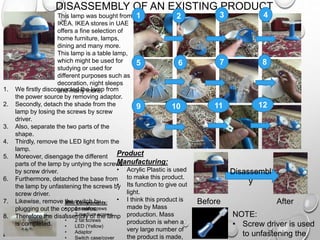 DISASSEMBLY OF AN EXISTING PRODUCT
This lamp was bought from
IKEA. IKEA stores in UAE
offers a fine selection of
home furniture, lamps,
dining and many more.
This lamp is a table lamp,
which might be used for
studying or used for
different purposes such as
decoration, night sleeps
and many more.1. We firstly disconnected the lamp from
the power source by removing adaptor.
2. Secondly, detach the shade from the
lamp by losing the screws by screw
driver.
3. Also, separate the two parts of the
shape.
4. Thirdly, remove the LED light from the
lamp.
5. Moreover, disengage the different
parts of the lamp by untying the screws
by screw driver.
6. Furthermore, detached the base from
the lamp by unfastening the screws by
screw driver.
7. Likewise, remove the switch by
plugging out the copper wires.
8. Therefore the disassembly of the lamp
is completed.
Disassembl
y
21 3 4
5 6 7 8
9 10 11 12
Mini Components:
• 2 small screws
• 2 medium screws
• 2 fat screws
• LED (Yellow)
• Adaptor
• Switch case/cover
Before After
NOTE:
• Screw driver is used
to unfastening the
Product
Manufacturing:
• Acrylic Plastic is used
to make this product.
• Its function to give out
light.
• I think this product is
made by Mass
production. Mass
production is when a
very large number of
the product is made,
 