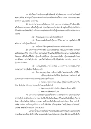 1) ทาให้โครงสร้างผนังของแบคทีเรียผิดปกติ หรือ ขัดขวางขบวนการสร้างผนังเซลล์
ของแบคทีเรีย หรือมีฤทธิ์ทั้งสอง ยาที่มีกลไกการออกฤทธิ์ดังกล่าวนี้ได้แก่ ยากลุ่ม เพนนิซิลลิน, เซฟา
โลสปอริน แวนโคมัยซิน แบซิตราซิน
2) ทาให้การทางานของเยื่อหุ้มเซลล์ (Cell membrane) ของแบคทีเรียผิดปกติไป
หรือขัดขวางกระบวนการสร้างเยื่อหุ้มเซลล์ หรือฤทธิ์ทั้งสองอย่าง เช่น ยาต้านจุลินทรีย์กลุ่ม โพลีมิกซิน,
ไธโรทริซิน,แอมโฟเทอริซินบี กลไกการออกฤทธิ์ของยาที่มีต่อเยื่อหุ้มเซลล์ของแบคทีเรีย แบ่งออกเป็น 3
แบบคือ
2.1) ทาให้ส่วนประกอบของเยื่อหุ้มเซลล์ผิดปกติ
2.2) ขัดขวางเอนไซม์บนเยื่อหุ้มเซลล์ทาให้กระบวนการดูดซึมที่ต้องใช้
พลังงานผ่านเยื่อหุ้มเซลล์ผิดปกติ
2.3) ยาที่มีผลทาให้การดูดซึมของไอออนผ่านเยื่อหุ้มเซลล์ผิดปกติ
3) ไปขัดขวางกระบวนการสร้างโปรตีน หรือขัดขวางกระบวนการการสร้างนิวคลีอิก
แอซิดของแบคทีเรีย หรือฤทธิ์ทั้งสองอย่าง เช่น ยาต้านจุลินทรีย์ที่มีผลต่อการสังเคราะห์โปรตีน โดย
ขัดขวางส่วนไรโบโซม ได้แก่ ยากลุ่มอะมิโนกลัยโคไซด์ กลุ่มยาเตตราซัยคลิน กลุ่มยาแมคคลอไรด์ คลอ
แรมฟินิคอล และลินโคไมซิน ขัดขวางเอนไซม์โพลีเมอเรส ได้แก่ ไรฟาไมซิน กลไกขัดขวางการสร้าง
โปรตีนมี 2 แบบคือ
3.1) รบกวนส่วนไรโบโซมของเซลล์ โดยยาไปรวมกับไรโบโซมทาให้
ขบวนการสร้างโปรตีนผิดปกติหรือหยุดชะงัก
3.2) ขัดขวางขบวนการสังเคราะห์กรดนิวคลีอิก โดยแบ่งออกเป็น 4 วิธีคือ
1. เข้าไปรวมตัวกับเอนไซม์ที่เกี่ยวข้องกับเมตาโบลิซึมของนิวคลิ
โอไทด์ทาให้มีการสร้างนิวคลีโอไทด์หรือนิวคลีโอไซด์ที่ผิดปกติ
2. ขัดขวางการทางานของ ดีเอ็นเอ (DNA) โดยไปทาปฏิกิริยากับ
DNA ผิดปกติ ทาให้ขบวนการถอดรหัสหรือแปลรหัสผิดปกติ
3. ขัดขวางเอนไซม์ที่จาเป็นต่อการสังเคราะห์กรดนิวคลีอิก
4. ขัดขวางการสังเคราะห์ DNA
4) ไปรบกวนการสร้างเมตาบอไลซ์ที่จาเป็นต่อการดารงชีวิตของแบคทีเรีย ได้แก่
ยากลุ่มซัลฟา ไตรมีโธพริมขบวนการเมตาโบลิซึมที่จาเป็นที่พบในแบคทีเรียแต่ไม่มีในสัตว์ชั้นสูง คือ การ
สังเคราะห์กรดไดไฮโดรโฟลิค จากกรดพาราอะมิโนเบนโซอิก โดยอาศัยเอนไซม์ เตตราไฮโดรเทอโรอิก
แอซิด ซินทิเตส ยาที่ออกฤทธิ์ขัดขวางเมตาโบลิซึมนี้คือ ยาในกลุ่มซัลฟา โดยไปขัดขวางหรือแย่งจับ
เอนไซม์ เตตราไฮโดรเทอโรอิก-แอซิด ซินทิเตส
นอกจากนี้ยังมีเมตาโบลิซึมที่สาคัญต่อจุลินทรีย์ และพบได้ในสัตว์และคนด้วยคือ
การเปลี่ยนกรดไดไฮโดรโฟลิคไปเป็นกรดเตตราไฮโดรโฟเลตรีดักเตส ยากลุ่มไตรมีโธพริมจะเข้าไปจับกับ
 