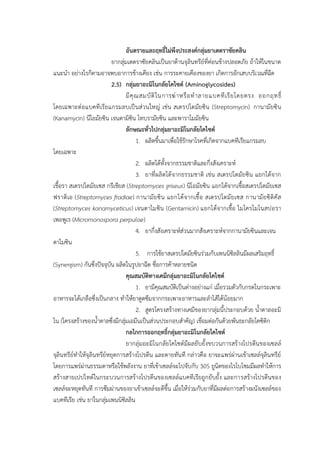 อันตรายและฤทธิ์ไม่พึงประสงค์กลุ่มยาเตตราซัยคลิน
ยากลุ่มเตตราซัยคลินเป็นยาต้านจุลินทรีย์ที่ค่อนข้างปลอดภัย ถ้าให้ในขนาด
แนะนา อย่างไรก็ตามอาจพบอาการข้างเคียง เช่น การระคายเคืองของยา เกิดการอักเสบบริเวณที่ฉีด
2.5) กลุ่มยาอะมิโนกลัยโคไซด์ (Aminoglycosides)
มีคุณสมบัติในการฆ่าหรือทาลายแบคทีเรียโดยตรง ออกฤทธิ์
โดยเฉพาะต่อแบคทีเรียแกรมลบเป็นส่วนใหญ่ เช่น สเตรปโตมัยซิน (Streptomycin) กานามัยซิน
(Kanamycin) นีโอมัยซิน เจนตามิซิน โทบรามัยซิน และพาราโมมัยซิน
ลักษณะทั่วไปกลุ่มยาอะมิโนกลัยโคไซด์
1. ผลิตขึ้นมาเพื่อใช้รักษาโรคที่เกิดจากแบคทีเรียแกรมลบ
โดยเฉพาะ
2. ผลิตได้ทั้งจากธรรมชาติและกึ่งสังเคราะห์
3. ยาที่ผลิตได้จากธรรมชาติ เช่น สเตรปโตมัยซิน แยกได้จาก
เชื้อรา สเตรปโตมัยเซส กรีเชียส (Streptomyces griseus) นิโอมัยซิน แยกได้จากเชื้อสเตรปโตมัยเซส
ฟราดิเอ (Streptomyces fradiae) กานามัยซิน แยกได้จากเชื้อ สเตรปโตมัยเซส กานามัยซิติคัส
(Streptomyces kanamyceticus) เจนตาไมซิน (Gentamicin) แยกได้จากเชื้อ ไมโครโมโนสปอรา
เพอพูเร (Micromonospora perpulae)
4. ยากึ่งสังเคราะห์ส่วนมากสังเคราะห์จากกานามัยซินและเจน
ตาไมซิน
5. การใช้ยาสเตรปโตมัยซินร่วมกับเพนนิซิลลินมีผลเสริมฤทธิ์
(Synergism) กันซึ่งปัจจุบัน ผลิตในรูปยาฉีด ชื่อการค้าหลายชนิด
คุณสมบัติทางเคมีกลุ่มยาอะมิโนกลัยโคไซด์
1. ยามีคุณสมบัติเป็นด่างอย่างแก่ เมื่อรวมตัวกับกรดในกระเพาะ
อาหารจะได้เกลือซึ่งเป็นกลาง ทาให้ยาดูดซึมจากกระเพาะอาหารและลาไส้ได้น้อยมาก
2. สูตรโครงสร้างทางเคมีของยากลุ่มนี้ประกอบด้วย น้าตาลอะมิ
โน (โครงสร้างของน้าตาลซึ่งมีกลุ่มเอมีนเป็นส่วนประกอบสาคัญ) เชื่อมต่อกันด้วยพันธะกลัยโคซิดิก
กลไกการออกฤทธิ์กลุ่มยาอะมิโนกลัยโคไซด์
ยากลุ่มอะมิโนกลัยโคไซด์มีผลยับยั้งขบวนการสร้างโปรตีนของเซลล์
จุลินทรีย์ทาให้จุลินทรีย์หยุดการสร้างโปรตีน และตายทันที กล่าวคือ ยาจะแพร่ผ่านเข้าเซลล์จุลินทรีย์
โดยการแพร่ผ่านธรรมดาหรือใช้พลังงาน ยาที่เข้าเซลล์จะไปจับกับ 30S ยูนิตของไรโบโซมมีผลทาให้การ
สร้างสายเปปไทด์ในกระบวนการสร้างโปรตีนของเซลล์แบคทีเรียถูกยับยั้ง และการสร้างโปรตีนของ
เซลล์จะหยุดทันที การซึมผ่านของยาเข้าเซลล์จะดีขึ้น เมื่อให้ร่วมกับยาที่มีผลต่อการสร้างผนังเซลล์ของ
แบคทีเรีย เช่น ยาในกลุ่มเพนนิซิลลิน
 