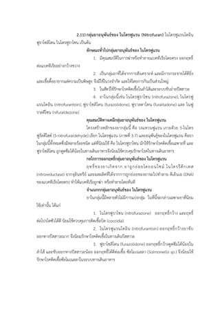 2.11)กลุ่มยาอนุพันธ์ของ ไนโตรฟูแรน (Nitrofuran) ไนโตรฟูแรนโตอิน
ฟูราโซลิโดน ไนโตรฟูราโซน เป็นต้น
ลักษณะทั่วไปกลุ่มยาอนุพันธ์ของ ไนโตรฟูแรน
1. มีคุณสมบัติในการฆ่าหรือทาลายแบคทีเรียโดยตรง ออกฤทธิ์
ต่อแบคทีเรียอย่างกว้างขวาง
2. เป็นกลุ่มยาที่ได้จากการสังเคราะห์ และมีการกระจายได้ดียิ่ง
และเชื้อดื้อยายากแต่ความเป็นพิษสูง จึงมีใช้ในวงจากัด และให้โดยการกินเป็นส่วนใหญ่
3. ในสัตว์ใช้รักษาโรคติดเชื้อในลาไส้และระบบขับถ่ายปัสสาวะ
4. ยาในกลุ่มนี้เช่น ไนโตรฟูราโซน (nitrofurazone), ไนโตรฟู
แรนโตอิน (nitrofurantoin), ฟูราโซลิโดน (furazolidone), ฟูราลตาโดน (furaltadone) และ ไนฟู
ราลดีโซน (nifuraldezone)
คุณสมบัติทางเคมีกลุ่มยาอนุพันธ์ของ ไนโตรฟูแรน
โครงสร้างหลักของยากลุ่มนี้ คือ วงแหวนฟูแรน เกาะด้วย 5-ไนโตร
ฟูรัลดีไฮด์ (5-nitrofuraldehyde) เรียก ไนโตรฟูแรน (ภาพที่ 3.7) และอนุพันธุ์ของไนโตรฟูแรน คือยา
ในกลุ่มนี้ทั้งหมดซึ่งมีหลายร้อยชนิด แต่ที่นิยมใช้ คือ ไนโตรฟูราโซน มักใช้รักษาโรคติดเชื้อเฉพาะที่ และ
ฟูราโซลิโดน ถูกดูดซึมได้น้อยในทางเดินอาหารจึงนิยมใช้ควบคุมรักษาโรคในทางเดินอาหาร
กลไกการออกฤทธิ์กลุ่มยาอนุพันธ์ของ ไนโตรฟูแรน
ฤทธิ์ของยาเกิดจาก ยาถูกย่อยโดยอนไซม์ ไนโตรรีดักเทส
(nitroreductase) จากจุลินทรีย์ และผลผลิตที่ได้จากการถูกย่อยของยาจะไปทาลาย ดีเอ็นเอ (DNA)
ของแบคทีเรียโดยตรง ทาให้แบคทีเรียถูกฆ่า หรือทาลายโดยทันที
จาแนกกกลุ่มยาอนุพันธ์ของ ไนโตรฟูแรน
ยาในกลุ่มนี้มีหลายตัวไม่มีการแบ่งกลุ่ม ในที่นี้จะกล่าวเฉพาะยาที่นิยม
ใช้เท่านั้น ได้แก่
1. ไนโตรฟูราโซน (nitrofurazone) ออกฤทธิ์กว้าง และฤทธิ์
ต่อโปรโตซัวได้ดี นิยมใช้ควบคุมการติดเชื้อบิด (coccidia)
2. ไนโตรฟูแรนโตอิน (nitrofurantoin) ออกฤทธิ์กว้างยาขับ
ออกทางปัสสาวะมาก จึงนิยมรักษาโรคติดเชื้อในทางเดินปัสสาวะ
3. ฟูราโซลิโดน (furazolidone) ออกฤทธิ์กว้างดูดซึมได้น้อยใน
ลาไส้ และขับออกทางปัสสาวะน้อย ออกฤทธิ์ได้ดีต่อเชื้อ ซัลโมเนลลา (Salmonella sp.) จึงนิยมใช้
รักษาโรคติดเชื้อซัลโมเนลลาในระบบทางเดินอาหาร
 