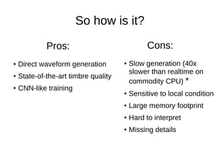 So how is it?
● Direct waveform generation
● State-of-the-art timbre quality
● CNN-like training
Pros:
● Slow generation (40x
slower than realtime on
commodity CPU) *
● Sensitive to local condition
● Large memory footprint
● Hard to interpret
● Missing details
Cons:
 