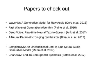 Papers to check out
● WaveNet: A Generative Model for Raw Audio (Oord et al. 2016)
● Fast Wavenet Generation Algorithm (Paine et al. 2016)
● Deep Voice: Real-time Neural Text-to-Speech (Arik et al. 2017)
● A Neural Parametric Singing Synthesizer (Blaauw et al. 2017)
● SamplerRNN: An Unconditional End-To-End Neural Audio
Generation Model (Mehri et al. 2017)
● Char2wav: End-To-End Speech Synthesis (Sotelo et al. 2017)
 