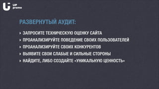 ‣ ЗАПРОСИТЕ ТЕХНИЧЕСКУЮ ОЦЕНКУ САЙТА
‣ ПРОАНАЛИЗИРУЙТЕ ПОВЕДЕНИЕ СВОИХ ПОЛЬЗОВАТЕЛЕЙ
‣ ПРОАНАЛИЗИРУЙТЕ СВОИХ КОНКУРЕНТОВ
‣ ВЫЯВИТЕ СВОИ СЛАБЫЕ И СИЛЬНЫЕ СТОРОНЫ
‣ НАЙДИТЕ, ЛИБО СОЗДАЙТЕ «УНИКАЛЬНУЮ ЦЕННОСТЬ»
РАЗВЕРНУТЫЙ АУДИТ:
 