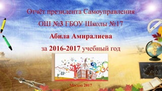 Отчёт президента Самоуправления
ОШ №3 ГБОУ Школы №17
Абила Амиралиева
за 2016-2017 учебный год
Москва 2017
 