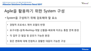 Agile을 활용하기 위한 System 구성
• System을 구성하기 위해 검토해야 할 요소
• 경험적 프로세스 제어 모델의 반영
• 요구사항–설계–Backlog–개발 산출물–배포에 이르는 통합 연계 환경
• 각 업무 간 협업 및 공유가 가능한 환경
• 잦은 변화에 대해 민첩하고 원활한 대응이 가능한 구성
 
