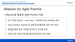 Atlassian for Agile Practice
• Atlassian을 활용한 Agile Practice 적용
• 요구 정의 및 Epic – User story - Task에 이르는 Backlog 관리
• Daily standup meeting 등 진행 회의/협의에 대한 이력 관리
• 협업을 통해 업무 이력을 관리하고 지식을 공유
• 진행 이력 기반의 회고를 통해 점진적인 개선 진행
 