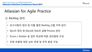 Atlassian for Agile Practice
① Backlog 관리
• 요구사항의 정의 및 이를 통한 Backlog 산출 이력 관리
• Epic의 정의 및 Story와 Task의 실행 Process 관리
• Scrum / Kanban 등 업무 특성에 따른 관리형태 구성
• 전체 흐름에 대한 상호 연계 및 추적 환경 구성
 