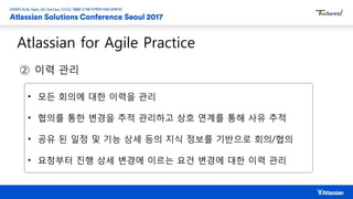 Atlassian for Agile Practice
② 이력 관리
• 모든 회의에 대한 이력을 관리
• 협의를 통한 변경을 추적 관리하고 상호 연계를 통해 사유 추적
• 공유 된 일정 및 기능 상세 등의 지식 정보를 기반으로 회의/협의
• 요청부터 진행 상세 변경에 이르는 요건 변경에 대한 이력 관리
 