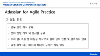 Atlassian for Agile Practice
③ 협업 관리
• 업무 관련 지식 공유
• 전체 진행 개요 및 상세를 공유
• 주제 별/ 그룹 별 채팅을 시작으로 실제 업무 진행 및 결과까지 연계
• 알림 메일 대신 메신저 형태의 실시간 자동 알림
 