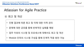Atlassian for Agile Practice
④ 회고 및 개선
• 진행 결과에 따른 회고 및 이에 대한 이력 관리
• 문제에 대한 공유를 통해 반복적인 실패를 예방
• 업무 이외의 시스템 및 프로세스에 대해서도 회고 및 개선
• Module 단위의 시스템 구성을 통해 단계적 적용 방안 가능
 
